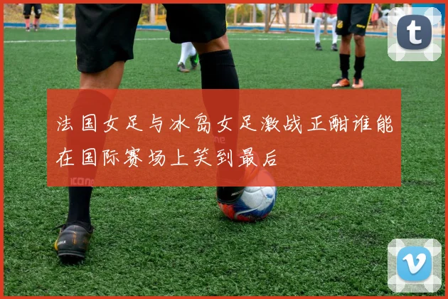 法国女足与冰岛女足激战正酣谁能在国际赛场上笑到最后