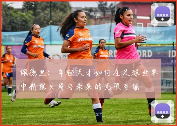 佩德里：年轻天才如何在足球世界中崭露头角与未来的无限可能