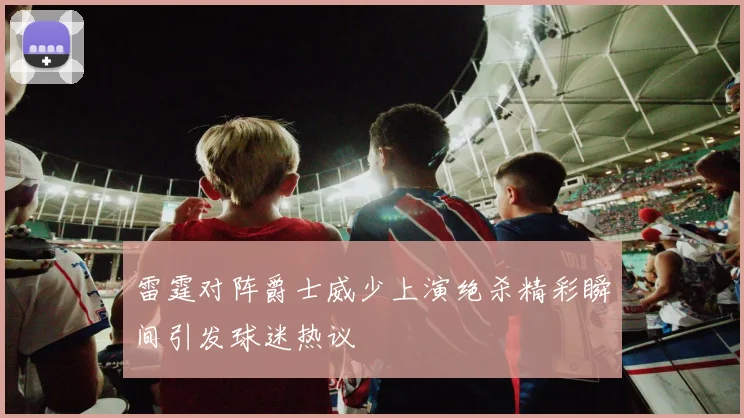 雷霆对阵爵士威少上演绝杀精彩瞬间引发球迷热议