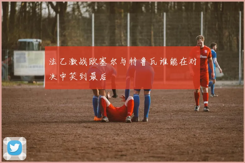 法乙激战欧塞尔与特鲁瓦谁能在对决中笑到最后