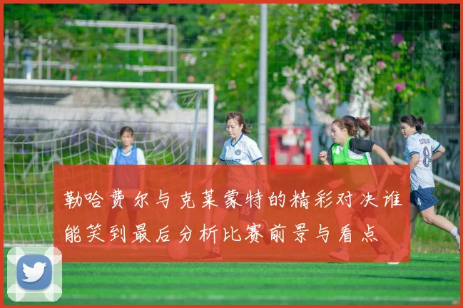 勒哈费尔与克莱蒙特的精彩对决谁能笑到最后分析比赛前景与看点