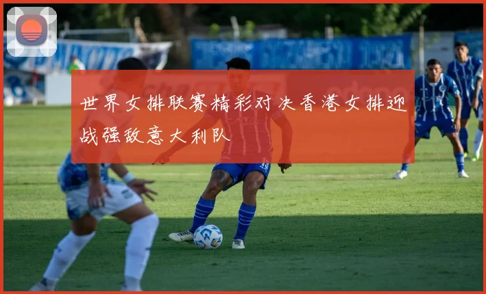 世界女排联赛精彩对决香港女排迎战强敌意大利队