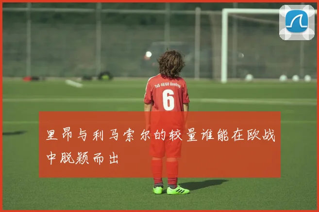 里昂与利马索尔的较量谁能在欧战中脱颖而出