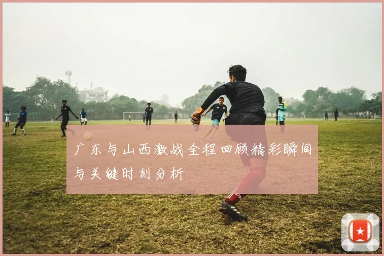 广东与山西激战全程回顾精彩瞬间与关键时刻分析