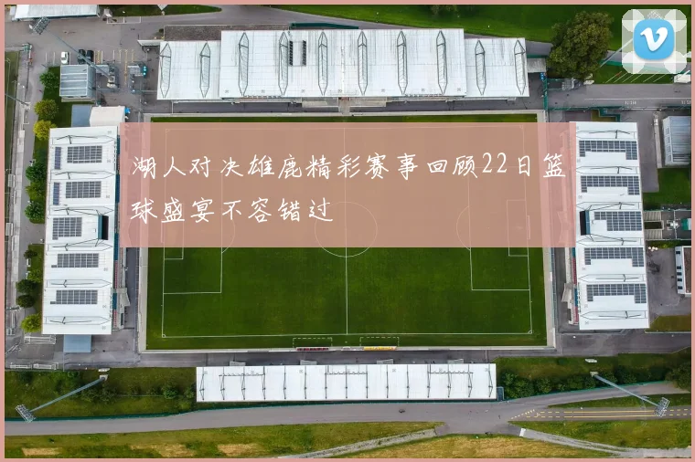 湖人对决雄鹿精彩赛事回顾22日篮球盛宴不容错过