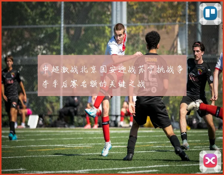 中超激战北京国安迎战苏宁挑战争夺季后赛名额的关键之战