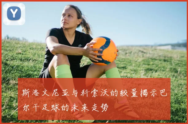 斯洛文尼亚与科索沃的较量揭示巴尔干足球的未来走势