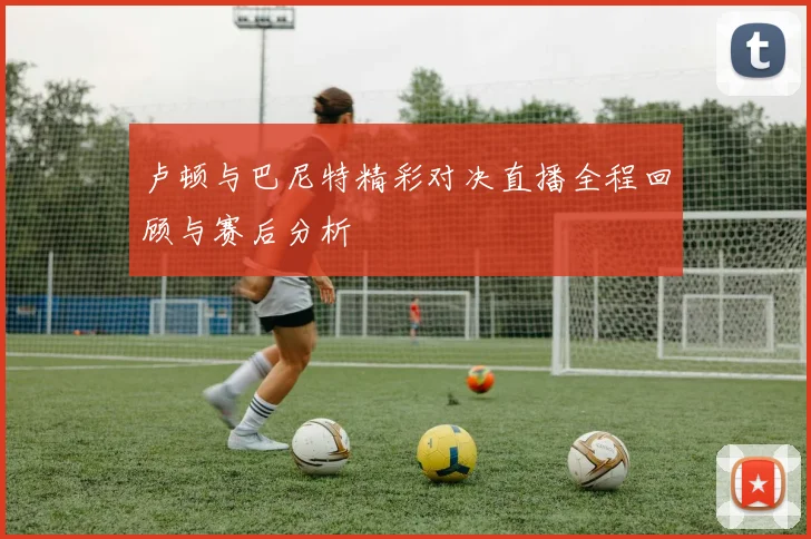 卢顿与巴尼特精彩对决直播全程回顾与赛后分析