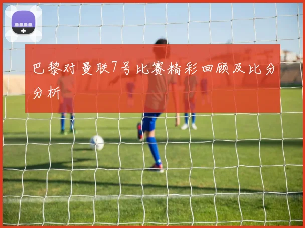 巴黎对曼联7号比赛精彩回顾及比分分析