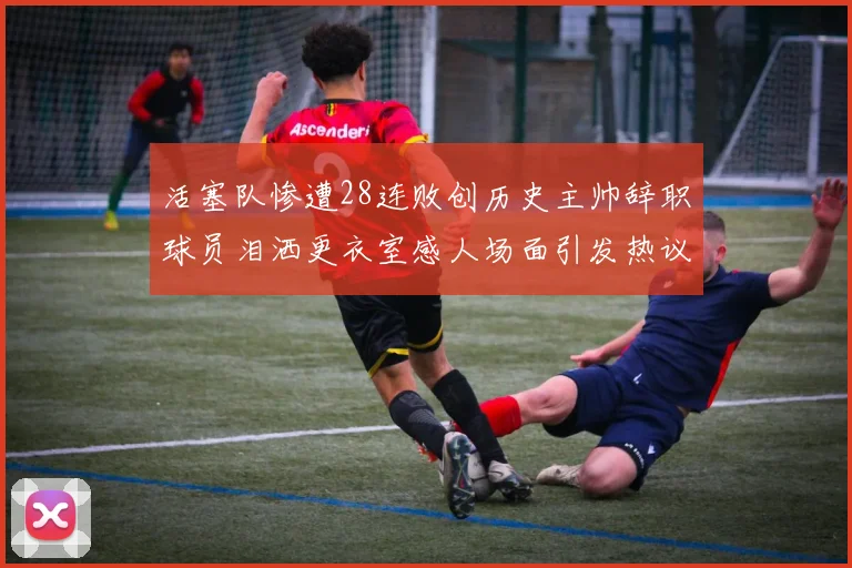 活塞队惨遭28连败创历史主帅辞职球员泪洒更衣室感人场面引发热议