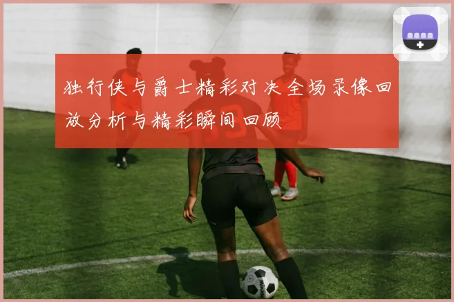 独行侠与爵士精彩对决全场录像回放分析与精彩瞬间回顾