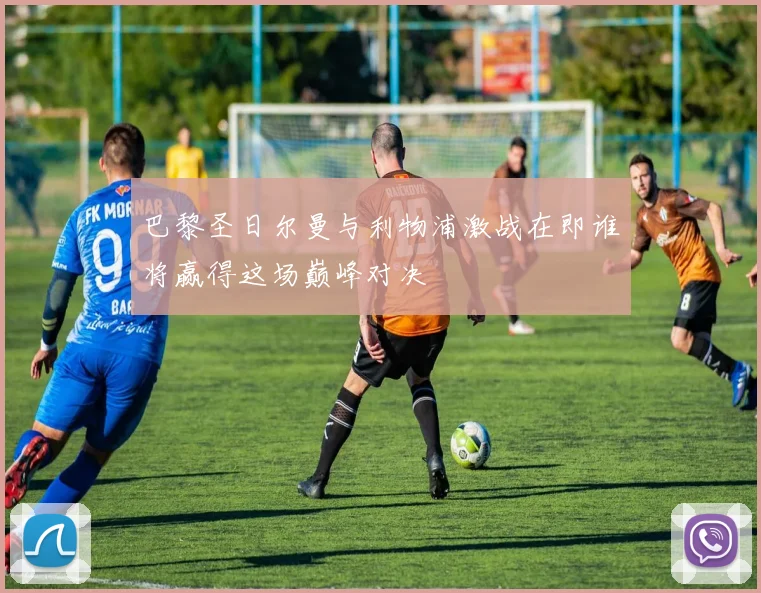 巴黎圣日尔曼与利物浦激战在即谁将赢得这场巅峰对决