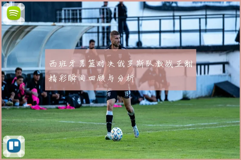 西班牙男篮对决俄罗斯队激战正酣精彩瞬间回顾与分析