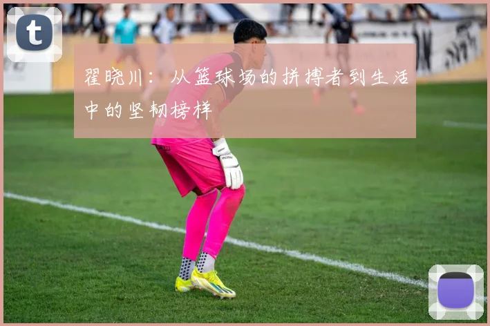翟晓川：从篮球场的拼搏者到生活中的坚韧榜样
