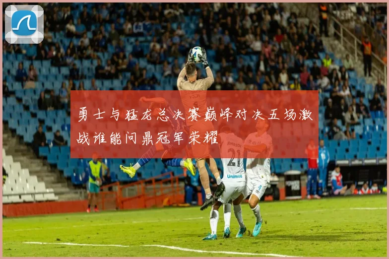 勇士与猛龙总决赛巅峰对决五场激战谁能问鼎冠军荣耀