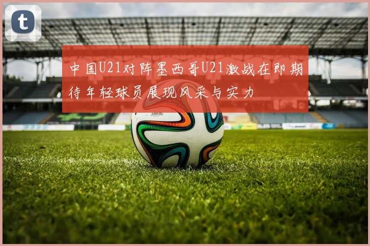 中国U21对阵墨西哥U21激战在即期待年轻球员展现风采与实力