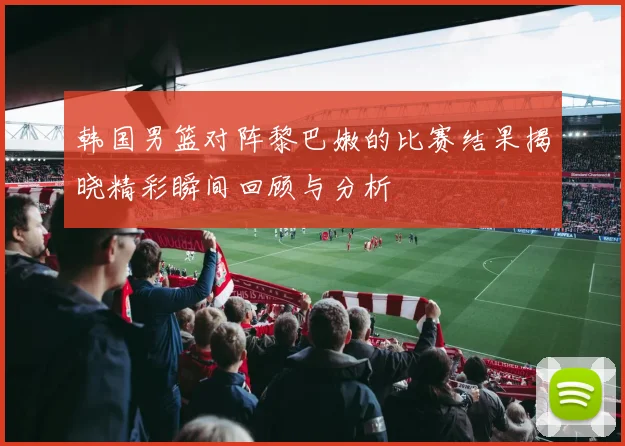 韩国男篮对阵黎巴嫩的比赛结果揭晓精彩瞬间回顾与分析