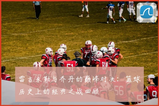 雷吉米勒与乔丹的巅峰对决：篮球历史上的经典之战回顾