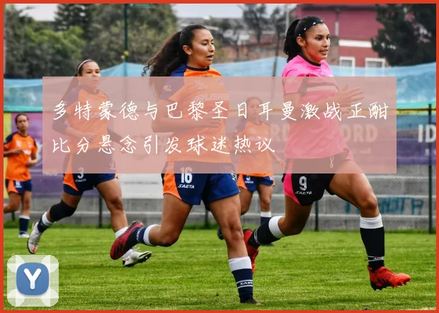 多特蒙德与巴黎圣日耳曼激战正酣比分悬念引发球迷热议