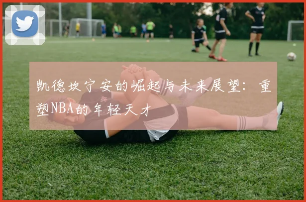 凯德坎宁安的崛起与未来展望：重塑NBA的年轻天才
