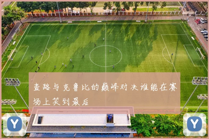 查路与克鲁比的巅峰对决谁能在赛场上笑到最后